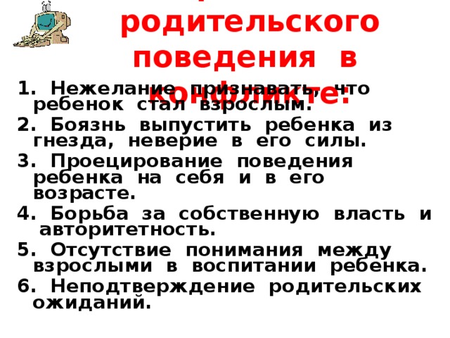  Причины родительского поведения в конфликте:   1. Нежелание признавать, что ребенок стал взрослым. 2. Боязнь выпустить ребенка из гнезда, неверие в его силы. 3. Проецирование поведения ребенка на себя и в его возрасте. 4. Борьба за собственную власть и авторитетность. 5. Отсутствие понимания между взрослыми в воспитании ребенка. 6. Неподтверждение родительских ожиданий. 