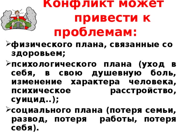  Конфликт может  привести к проблемам: физического плана, связанные со здоровьем; психологического плана (уход в себя, в свою душевную боль, изменение характера человека, психическое расстройство, суицид ..) ; социального плана (потеря семьи, развод, потеря работы, потеря себя).  