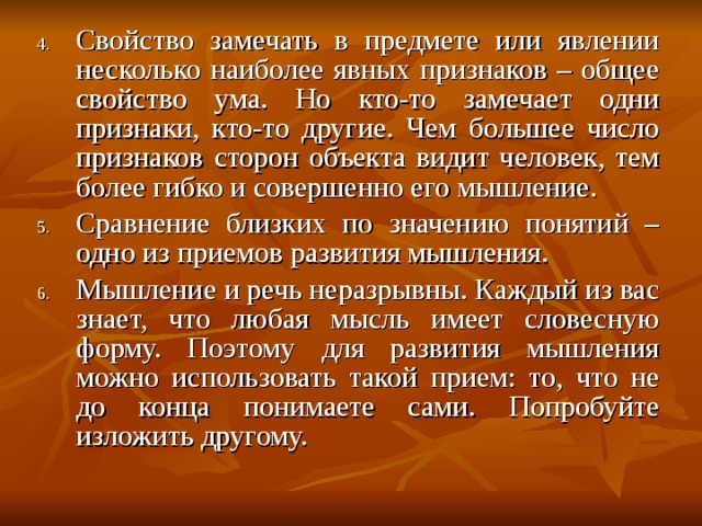 Свойство замечать в предмете или явлении несколько наиболее явных признаков – общее свойство ума. Но кто-то замечает одни признаки, кто-то другие. Чем большее число признаков сторон объекта видит человек, тем более гибко и совершенно его мышление. Сравнение близких по значению понятий – одно из приемов развития мышления. Мышление и речь неразрывны. Каждый из вас знает, что любая мысль имеет словесную форму. Поэтому для развития мышления можно использовать такой прием: то, что не до конца понимаете сами. Попробуйте изложить другому. 