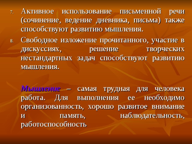 Активное использование письменной речи (сочинение, ведение дневника, письма) также способствуют развитию мышления. Свободное изложение прочитанного, участие в дискуссиях, решение творческих нестандартных задач способствуют развитию мышления.   Мышление – самая трудная для человека работа. Для выполнения ее необходимо организованность, хорошо развитое внимание и память, наблюдательность, работоспособность 