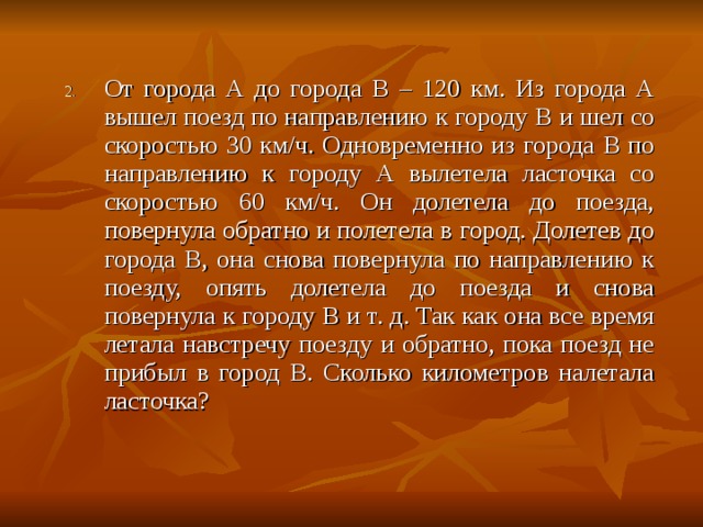 От города A до города B – 120 км. Из города А вышел поезд по направлению к городу B и шел со скоростью 30 км/ч. Одновременно из города B по направлению к городу А вылетела ласточка со скоростью 60 км/ч. Он долетела до поезда, повернула обратно и полетела в город. Долетев до города B , она снова повернула по направлению к поезду, опять долетела до поезда и снова повернула к городу B и т. д. Так как она все время летала навстречу поезду и обратно, пока поезд не прибыл в город B . Сколько километров налетала ласточка? 