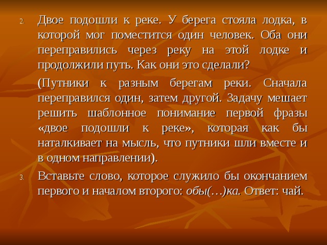 Двое подошли к реке. У берега стояла лодка, в которой мог поместится один человек. Оба они переправились через реку на этой лодке и продолжили путь. Как они это сделали?  (Путники к разным берегам реки. Сначала переправился один, затем другой. Задачу мешает решить шаблонное понимание первой фразы «двое подошли к реке», которая как бы наталкивает на мысль, что путники шли вместе и в одном направлении). Вставьте слово, которое служило бы окончанием первого и началом второго: обы(…)ка. Ответ: чай.         