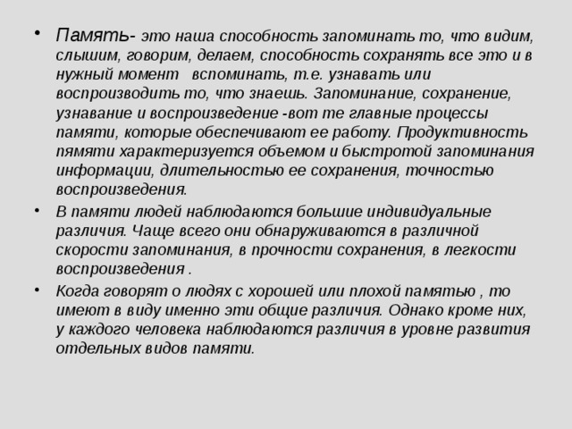 Память- это наша способность запоминать то, что видим, слышим, говорим, делаем, способность сохранять все это и в нужный момент вспоминать, т.е. узнавать или воспроизводить то, что знаешь. Запоминание, сохранение, узнавание и воспроизведение -вот те главные процессы памяти, которые обеспечивают ее работу. Продуктивность пямяти характеризуется объемом и быстротой запоминания информации, длительностью ее сохранения, точностью воспроизведения. В памяти людей наблюдаются большие индивидуальные различия. Чаще всего они обнаруживаются в различной скорости запоминания, в прочности сохранения, в легкости воспроизведения . Когда говорят о людях с хорошей или плохой памятью , то имеют в виду именно эти общие различия. Однако кроме них, у каждого человека наблюдаются различия в уровне развития отдельных видов памяти.  