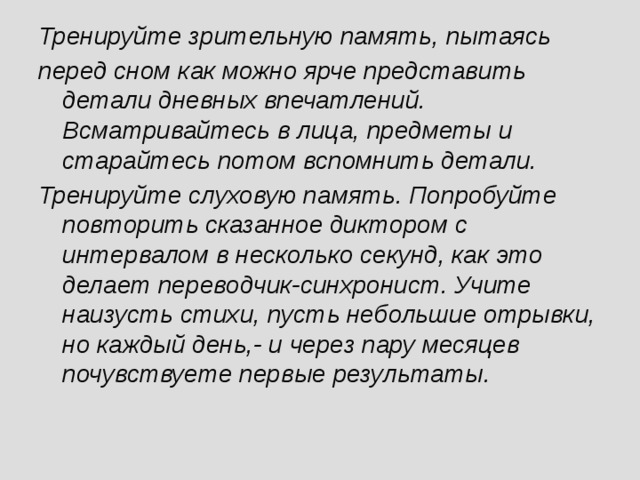 Тренируйте зрительную память, пытаясь перед сном как можно ярче представить детали дневных впечатлений. Всматривайтесь в лица, предметы и старайтесь потом вспомнить детали. Тренируйте слуховую память. Попробуйте повторить сказанное диктором с интервалом в несколько секунд, как это делает переводчик-синхронист. Учите наизусть стихи, пусть небольшие отрывки, но каждый день,- и через пару месяцев почувствуете первые результаты.  