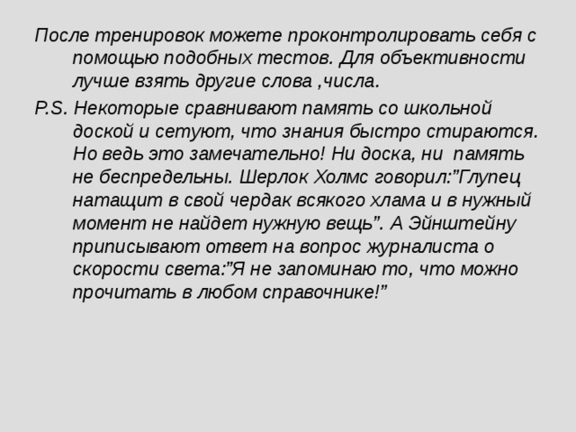 После тренировок можете проконтролировать себя с помощью подобных тестов. Для объективности лучше взять другие слова ,числа. P.S. Некоторые сравнивают память со школьной доской и сетуют, что знания быстро стираются. Но ведь это замечательно! Ни доска, ни память не беспредельны. Шерлок Холмс говорил:”Глупец натащит в свой чердак всякого хлама и в нужный момент не найдет нужную вещь”. А Эйнштейну приписывают ответ на вопрос журналиста о скорости света:”Я не запоминаю то, что можно прочитать в любом справочнике!”  