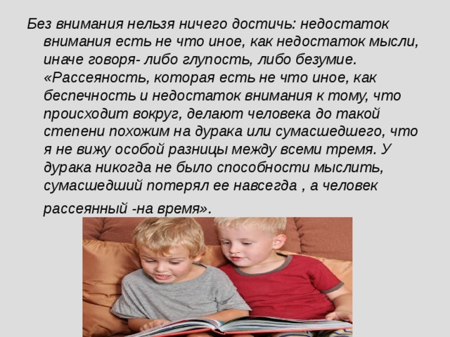 Без внимания нельзя ничего достичь: недостаток внимания есть не что иное, как недостаток мысли, иначе говоря- либо глупость, либо безумие. «Рассеяность, которая есть не что иное, как беспечность и недостаток внимания к тому, что происходит вокруг, делают человека до такой степени похожим на дурака или сумасшедшего, что я не вижу особой разницы между всеми тремя. У дурака никогда не было способности мыслить, сумасшедший потерял ее навсегда , а человек рассеянный -на время».   