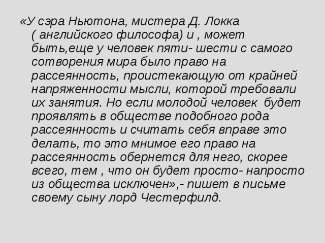 «У сэра Ньютона, мистера Д. Локка ( английского философа) и , может быть,еще у человек пяти- шести с самого сотворения мира было право на рассеянность, проистекающую от крайней напряженности мысли, которой требовали их занятия. Но если молодой человек будет проявлять в обществе подобного рода рассеянность и считать себя вправе это делать, то это мнимое его право на рассеянность обернется для него, скорее всего, тем , что он будет просто- напросто из общества исключен»,- пишет в письме своему сыну лорд Честерфилд.  