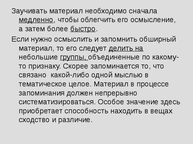 Заучивать материал необходимо сначала медленно , чтобы облегчить его осмысление, а затем более быстро . Если нужно осмыслить и запомнить обширный материал, то его следует делить на небольшие группы, объединенные по какому-то признаку. Скорее запоминается то, что связано какой-либо одной мыслью в тематическое целое. Материал в процессе запоминания должен непрерывно систематизироваться. Особое значение здесь приобретает способность находить в вещах сходство и различие.  
