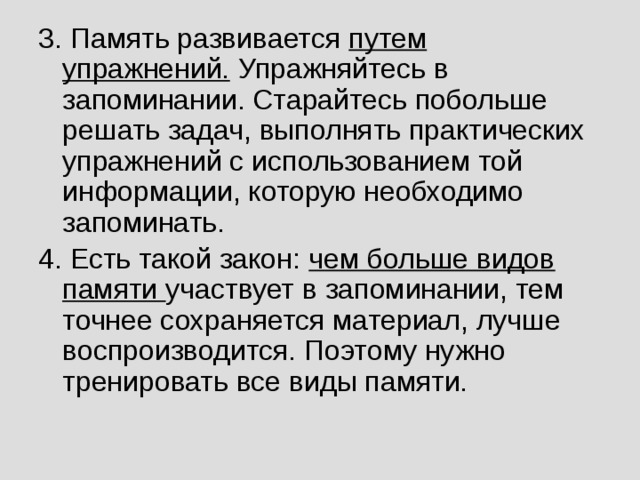 3. Память развивается путем упражнений. Упражняйтесь в запоминании. Старайтесь побольше решать задач, выполнять практических упражнений с использованием той информации, которую необходимо запоминать. 4. Есть такой закон: чем больше видов памяти участвует в запоминании, тем точнее сохраняется материал, лучше воспроизводится. Поэтому нужно тренировать все виды памяти.  