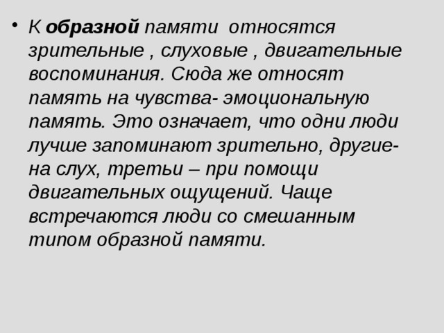 К образной памяти относятся зрительные , слуховые , двигательные воспоминания. Сюда же относят память на чувства- эмоциональную память. Это означает, что одни люди лучше запоминают зрительно, другие- на слух, третьи – при помощи двигательных ощущений. Чаще встречаются люди со смешанным типом образной памяти.   