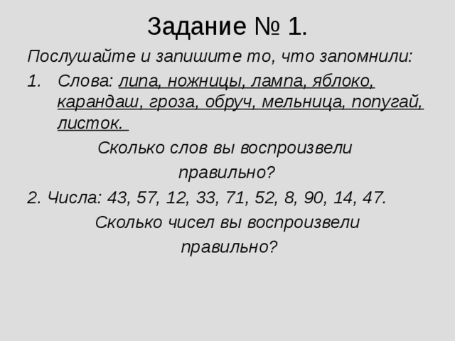 Задание № 1. Послушайте и запишите то, что запомнили: Слова: липа, ножницы, лампа, яблоко, карандаш, гроза, обруч, мельница, попугай, листок. Сколько слов вы воспроизвели правильно? 2. Числа: 43, 57, 12, 33, 71, 52, 8, 90, 14, 47. Сколько чисел вы воспроизвели  правильно?  