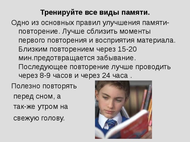 Тренируйте все виды памяти. Одно из основных правил улучшения памяти- повторение. Лучше сблизить моменты первого повторения и восприятия материала. Близким повторением через 15-20 мин.предотвращается забывание. Последующее повторение лучше проводить через 8-9 часов и через 24 часа . Полезно повторять  перед сном, а  так-же утром на  свежую голову.   
