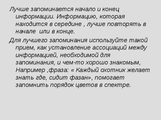 Лучше запоминается начало и конец информации. Информацию, которая находится в середине , лучше повторять в начале или в конце. Для лучшего запоминания используйте такой прием, как установление ассоциаций между информацией, необходимой для запоминания, и чем-то хорошо знакомым, Например ,фраза: « Каждый охотник желает знать где, сидит фазан», помогает запомнить порядок цветов в спектре.  