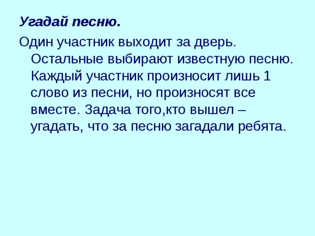 Угадай песню. Один участник выходит за дверь. Остальные выбирают известную песню. Каждый участник произносит лишь 1 слово из песни, но произносят все вместе. Задача того,кто вышел – угадать, что за песню загадали ребята. 