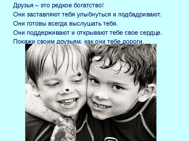  Друзья – это редкое богатство!  Они заставляют тебя улыбнуться и подбадривают.  Они готовы всегда выслушать тебя.  Они поддерживают и открывают тебе свое сердце.  Покажи своим друзьям, как они тебе дороги. 