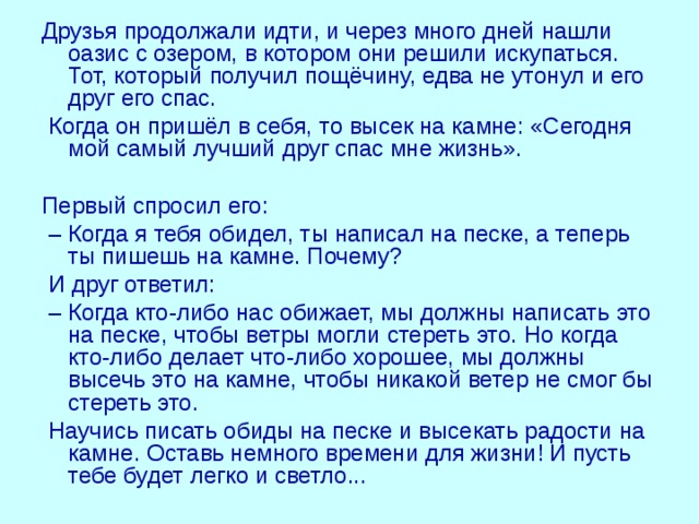 Друзья продолжали идти, и через много дней нашли оазис с озером, в котором они решили искупаться. Тот, который получил пощёчину, едва не утонул и его друг его спас.  Когда он пришёл в себя, то высек на камне: «Сегодня мой самый лучший друг спас мне жизнь». Первый спросил его: – Когда я тебя обидел, ты написал на песке, а теперь ты пишешь на камне. Почему?  И друг ответил: – Когда кто-либо нас обижает, мы должны написать это на песке, чтобы ветры могли стереть это. Но когда кто-либо делает что-либо хорошее, мы должны высечь это на камне, чтобы никакой ветер не смог бы стереть это.  Научись писать обиды на песке и высекать радости на камне. Оставь немного времени для жизни! И пусть тебе будет легко и светло... 