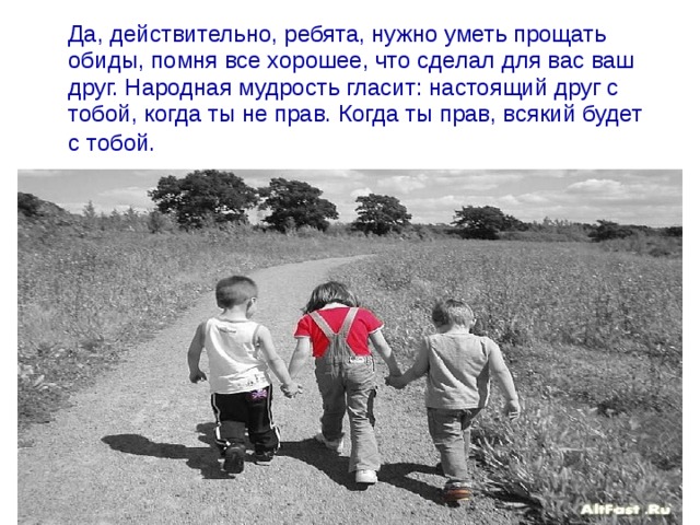  Да, действительно, ребята, нужно уметь прощать обиды, помня все хорошее, что сделал для вас ваш друг. Народная мудрость гласит: настоящий друг с тобой, когда ты не прав. Когда ты прав, всякий будет с тобой.  