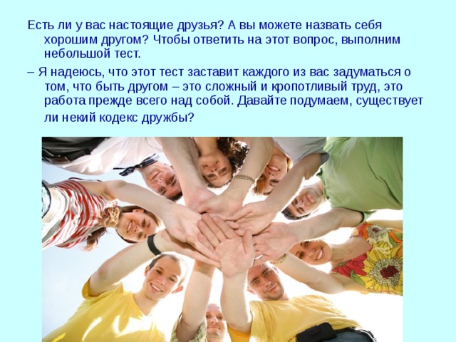 Есть ли у вас настоящие друзья? А вы можете назвать себя хорошим другом? Чтобы ответить на этот вопрос, выполним небольшой тест. – Я надеюсь, что этот тест заставит каждого из вас задуматься о том, что быть другом – это сложный и кропотливый труд, это работа прежде всего над собой. Давайте подумаем, существует ли некий кодекс дружбы?  