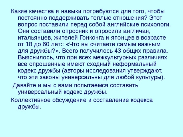 Какие качества и навыки потребуются для того, чтобы постоянно поддерживать теплые отношения? Этот вопрос поставили перед собой английские психологи. Они составили опросник и опросили англичан, итальянцев, жителей Гонконга и японцев в возрасте от 18 до 60 лет:: «Что вы считаете самым важным для дружбы?». Всего получилось 43 общих правила. Выяснилось, что при всех межкультурных различиях все опрошенные имеют сходный неформальный кодекс дружбы (авторы исследования утверждают, что эти законы универсальны для любой культуры).  Давайте и мы с вами попытаемся составить универсальный кодекс дружбы. Коллективное обсуждение и составление кодекса дружбы. 