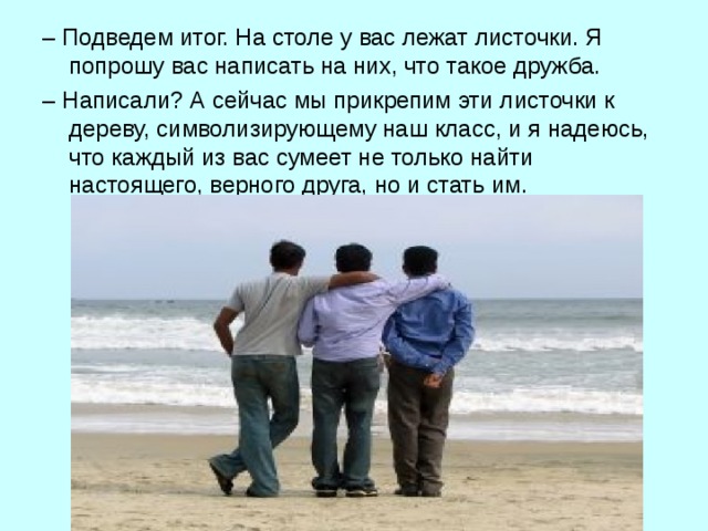 – Подведем итог. На столе у вас лежат листочки. Я попрошу вас написать на них, что такое дружба. – Написали? А сейчас мы прикрепим эти листочки к дереву, символизирующему наш класс, и я надеюсь, что каждый из вас сумеет не только найти настоящего, верного друга, но и стать им. 