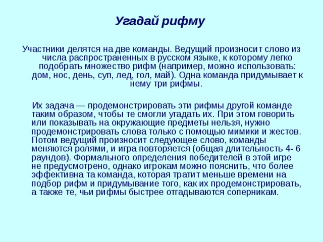 Угадай рифму  Участники делятся на две команды. Ведущий произносит слово из числа распространенных в русском языке, к которому легко подобрать множество рифм (например, можно использовать: дом, нос, день, суп, лед, гол, май). Одна команда придумывает к нему три рифмы.  Их задача — продемонстрировать эти рифмы другой команде таким образом, чтобы те смогли угадать их. При этом говорить или показывать на окружающие предметы нельзя, нужно продемонстрировать слова только с помощью мимики и жестов. Потом ведущий произносит следующее слово, команды меняются ролями, и игра повторяется (общая длительность 4- 6 раундов). Формального определения победителей в этой игре не предусмотрено, однако игрокам можно пояснить, что более эффективна та команда, которая тратит меньше времени на подбор рифм и придумывание того, как их продемонстрировать, а также те, чьи рифмы быстрее отгадываются соперникам. 