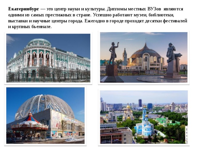 Екатеринбург — это центр науки и культуры. Дипломы местных ВУЗов являются одними из самых престижных в стране. Успешно работают музеи, библиотеки, выставки и научные центры города. Ежегодно в городе проходят десятки фестивалей и крупных бьеннале. 