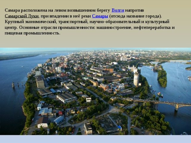 Самара расположена на левом возвышенном берегу  Волги  напротив  Самарской Луки , при впадении в неё реки  Самары  (отсюда название города). Крупный экономический, транспортный, научно-образовательный и культурный центр. Основные отрасли промышленности: машиностроение, нефтепереработка и пищевая промышленность. 