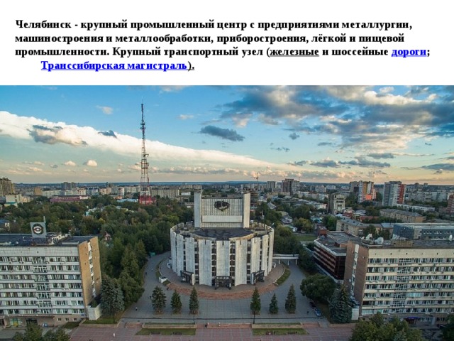 Челябинск - крупный промышленный центр с предприятиями металлургии, машиностроения и металлообработки, приборостроения, лёгкой и пищевой промышленности. Крупный транспортный узел ( железные  и шоссейные  дороги ; Транссибирская магистраль ). 
