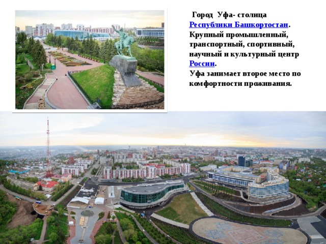   Город Уфа- столица  Республики Башкортостан . Крупный промышленный, транспортный, спортивный, научный и культурный центр  России . Уфа занимает второе место по комфортности проживания. 