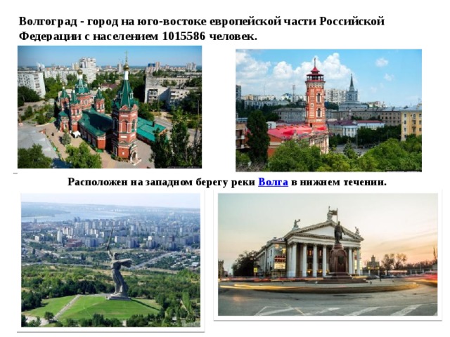 Волгоград - город на юго-востоке европейской части Российской Федерации с населением 1015586 человек. Расположен на западном берегу реки  Волга  в нижнем течении. 