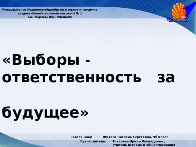 Муниципальное бюджетное общеобразовательное учреждение  средняя общеобразовательная школа № 1  Г.о. Подольск мкрн Климовск «Выборы -   ответственность за        будущее»  Выполнила: Жукова Наталия Сергеевна, 9б класс  Руководитель: Токарева Ирина Леонидовна.,     учитель истории и обществознания  