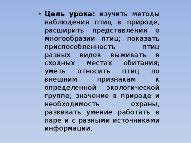 Цель урока: изучить методы наблюдения птиц в природе, расширить представления о многообразии птиц; показать приспособленность птиц разных видов выживать в сходных местах обитания; уметь относить птиц по внешним признакам к определенной экологической группе; значение в природе и необходимость охраны, развивать умение работать в паре и с разными источниками информации. 