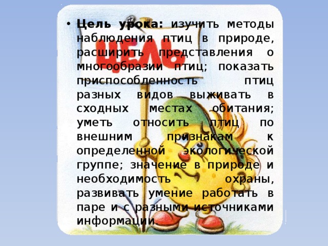 Цель урока: изучить методы наблюдения птиц в природе, расширить представления о многообразии птиц; показать приспособленность птиц разных видов выживать в сходных местах обитания; уметь относить птиц по внешним признакам к определенной экологической группе; значение в природе и необходимость охраны, развивать умение работать в паре и с разными источниками информации. 