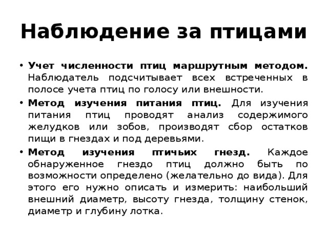 Наблюдение за птицами Учет численности птиц маршрутным методом. Наблюдатель подсчитывает всех встреченных в полосе учета птиц по голосу или внешности. Метод изучения питания птиц. Для изучения питания птиц проводят анализ содержимого желудков или зобов, производят сбор остатков пищи в гнездах и под деревьями. Метод изучения птичьих гнезд. Каждое обнаруженное гнездо птиц должно быть по возможности определено (желательно до вида). Для этого его нужно описать и измерить: наибольший внешний диаметр, высоту гнезда, толщину стенок, диаметр и глубину лотка. 