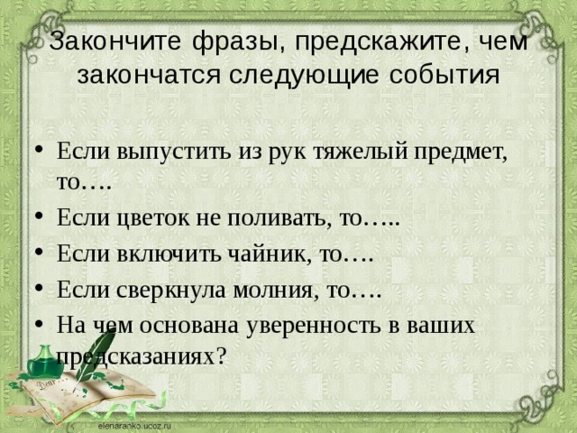 Закончите фразы, предскажите, чем закончатся следующие события   Если выпустить из рук тяжелый предмет, то…. Если цветок не поливать, то….. Если включить чайник, то…. Если сверкнула молния, то…. На чем основана уверенность в ваших предсказаниях? 