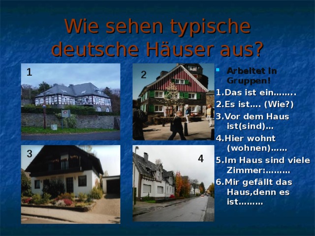 Wie sehen typische deutsche Häuser aus? Arbeitet in Gruppen! 1.Das ist ein…….. 2.Es ist…. (Wie?) 3.Vor dem Haus ist(sind)… 4.Hier wohnt (wohnen)…… 5.Im Haus sind viele Zimmer:……… 6.Mir gef ällt das Haus,denn es ist………  1 2 3 4 