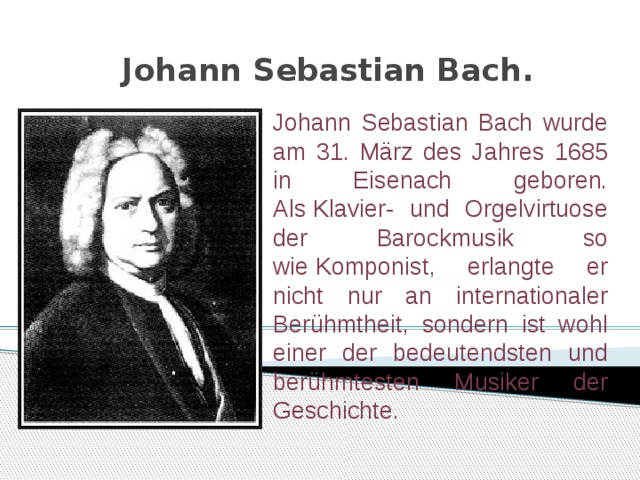 Johann Sebastian Bach.   Johann Sebastian Bach wurde am 31. März des Jahres 1685 in Eisenach geboren. Als Klavier- und Orgelvirtuose der Barockmusik so wie Komponist, erlangte er nicht nur an internationaler Berühmtheit, sondern ist wohl einer der bedeutendsten und berühmtesten Musiker der Geschichte. 