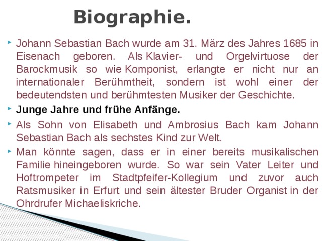 Biographie. Johann Sebastian Bach wurde am 31. März des Jahres 1685 in Eisenach geboren. Als Klavier- und Orgelvirtuose der Barockmusik so wie Komponist, erlangte er nicht nur an internationaler Berühmtheit, sondern ist wohl einer der bedeutendsten und berühmtesten Musiker der Geschichte. Junge Jahre und frühe Anfänge. Als Sohn von Elisabeth und Ambrosius Bach kam Johann Sebastian Bach als sechstes Kind zur Welt. Man könnte sagen, dass er in einer bereits musikalischen Familie hineingeboren wurde. So war sein Vater Leiter und Hoftrompeter im Stadtpfeifer-Kollegium und zuvor auch Ratsmusiker in Erfurt und sein ältester Bruder Organist in der Ohrdrufer Michaeliskriche. 