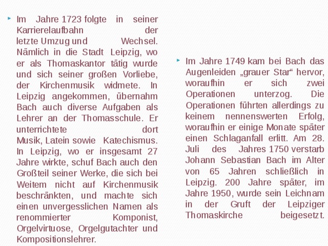 Im Jahre 1749 kam bei Bach das Augenleiden „grauer Star“ hervor, woraufhin er sich zwei Operationen unterzog. Die Operationen führten allerdings zu keinem nennenswerten Erfolg, woraufhin er einige Monate später einen Schlaganfall erlitt. Am 28. Juli des Jahres 1750 verstarb Johann Sebastian Bach im Alter von 65 Jahren schließlich in Leipzig. 200 Jahre später, im Jahre 1950, wurde sein Leichnam in der Gruft der Leipziger Thomaskirche beigesetzt.   Im Jahre 1723 folgte in seiner Karrierelaufbahn der letzte Umzug und Wechsel. Nämlich in die Stadt  Leipzig, wo er als Thomaskantor tätig wurde und sich seiner großen Vorliebe, der Kirchenmusik widmete. In Leipzig angekommen, übernahm Bach auch diverse Aufgaben als Lehrer an der Thomasschule. Er unterrichtete dort Musik, Latein sowie Katechismus. In Leipzig, wo er insgesamt 27 Jahre wirkte, schuf Bach auch den Großteil seiner Werke, die sich bei Weitem nicht auf Kirchenmusik beschränkten, und machte sich einen unvergesslichen Namen als renommierter Komponist, Orgelvirtuose, Orgelgutachter und Kompositionslehrer.  