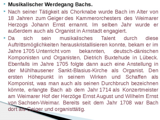 Musikalischer Werdegang Bachs. Nach seiner Tätigkeit als Chorknabe wurde Bach im Alter von 18 Jahren zum Geiger des Kammerorchesters des Weimarer Herzogs Johann Ernst ernannt. Im selben Jahr wurde er außerdem auch als Organist in Arnstadt engagiert. Da sich sein musikalisches Talent durch diese Auftrittsmöglichkeiten herauskristallisieren konnte, bekam er im Jahre 1705 Unterricht vom bekannten, deutsch-dänischen Komponisten und Organisten, Dietrich Buxtehude in Lübeck. Ebenfalls im Jahre 1705 folgte dann auch eine Anstellung in der Mühlhausener Sankt-Blasius-Kirche als Organist. Den ersten Höhepunkt in seinem Wirken und Schaffen als Komponist, was man auch als seinen Durchbruch bezeichnen könnte, erlangte Bach ab dem Jahr 1714 als Konzertmeister am Weimarer Hof der Herzöge Ernst August und Wilhelm Ernst von Sachsen-Weimar. Bereits seit dem Jahr 1708 war Bach dort als Geiger und organisttätig. 