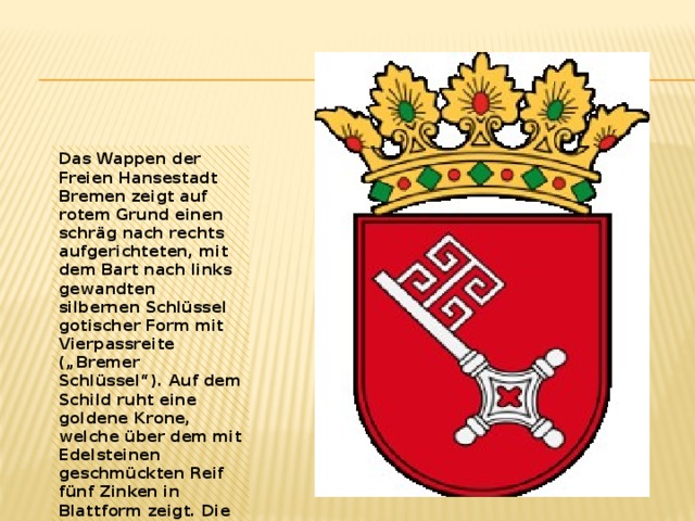 Das Wappen der Freien Hansestadt Bremen zeigt auf rotem Grund einen schräg nach rechts aufgerichteten, mit dem Bart nach links gewandten silbernen Schlüssel gotischer Form mit Vierpassreite („Bremer Schlüssel“). Auf dem Schild ruht eine goldene Krone, welche über dem mit Edelsteinen geschmückten Reif fünf Zinken in Blattform zeigt. Die Bremer nennen ihre Stadt 