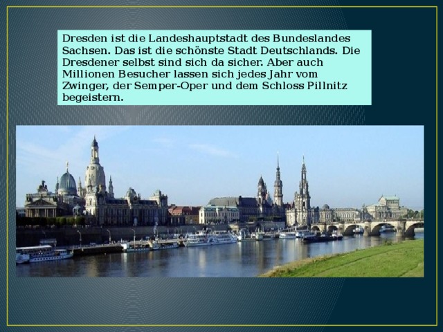 Dresden ist die Landeshauptstadt des Bundeslandes Sachsen. Das ist die schönste Stadt Deutschlands. Die Dresdener selbst sind sich da sicher. Aber auch Millionen Besucher lassen sich jedes Jahr vom Zwinger, der Semper-Oper und dem Schloss Pillnitz begeistern. 