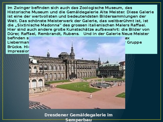 Im Zwinger befinden sich auch das Zoologische Museum, das Historische Museum und die Gemäldegalerie Alte Meister. Diese Galerie ist eine der wertvollsten und bedeutendsten Bildersammlungen der Welt. Das schönste Meisterwerk der Galerie, das weltberühmt ist, ist die „Sixtinische Madonna