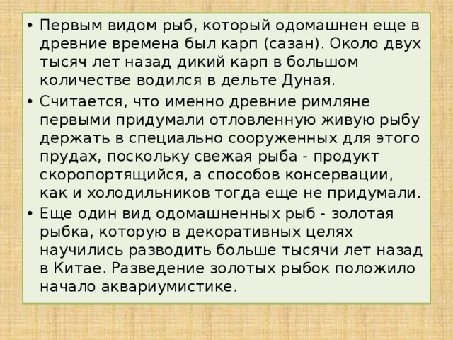 Первым видом рыб, который одомашнен еще в древние времена был карп (сазан). Около двух тысяч лет назад дикий карп в большом количестве водился в дельте Дуная. Считается, что именно древние римляне первыми придумали отловленную живую рыбу держать в специально сооруженных для этого прудах, поскольку свежая рыба - продукт скоропортящийся, а способов консервации, как и холодильников тогда еще не придумали. Еще один вид одомашненных рыб - золотая рыбка, которую в декоративных целях научились разводить больше тысячи лет назад в Китае. Разведение золотых рыбок положило начало аквариумистике.