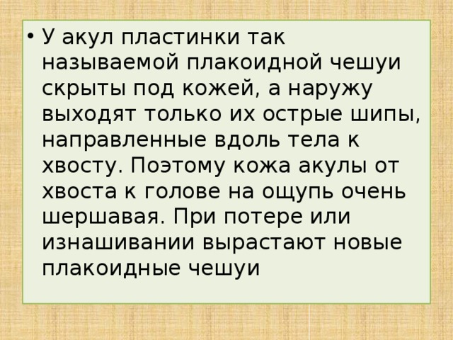 У акул пластинки так называемой плакоидной чешуи скрыты под кожей, а наружу выходят только их острые шипы, направленные вдоль тела к хвосту. Поэтому кожа акулы от хвоста к голове на ощупь очень шершавая. При потере или изнашивании вырастают новые плакоидные чешуи