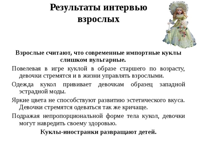 Результаты интервью  взрослых   Взрослые считают, что современные импортные куклы слишком вульгарные.  Повелевая в игре куклой в образе старшего по возрасту, девочки стремятся и в жизни управлять взрослыми. Одежда кукол прививает девочкам образец западной эстрадной моды. Яркие цвета не способствуют развитию эстетического вкуса. Девочки стремятся одеваться так же кричаще. Подражая непропорциональной форме тела кукол, девочки могут навредить своему здоровью. Куклы-иностранки развращают детей.
