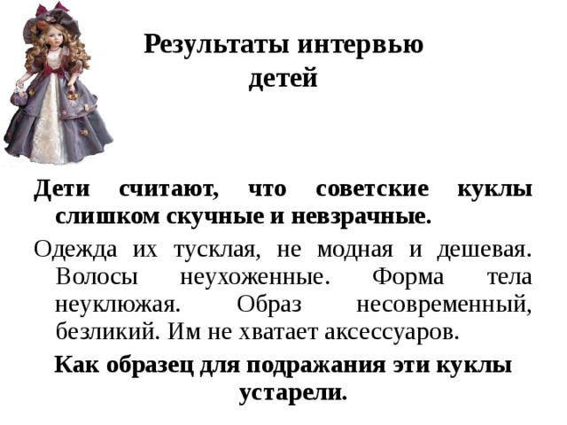 Результаты интервью  детей   Дети считают, что советские куклы слишком скучные и невзрачные. Одежда их тусклая, не модная и дешевая. Волосы неухоженные. Форма тела неуклюжая. Образ несовременный, безликий. Им не хватает аксессуаров. Как образец для подражания эти куклы устарели.