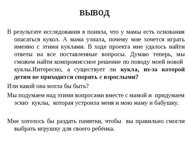 вывод В результате исследования я поняла, что у мамы есть основания опасаться кукол. А мама узнала, почему мне хочется играть именно с этими куклами. В ходе проекта мне удалось найти ответы на все поставленные вопросы. Думаю теперь, мы сможем найти компромиссное решение по поводу моей новой куклы.Интересно, а существует ли кукла, из-за которой детям не приходится спорить с взрослыми?  Или какой она могла бы быть? Мы подумаем над этими вопросами вместе с мамой и придумаем эскиз куклы, которая устроила меня и мою маму и бабушку. Мне хотелось бы раздать памятки, чтобы вы правильно смогли выбрать игрушку для своего ребёнка.