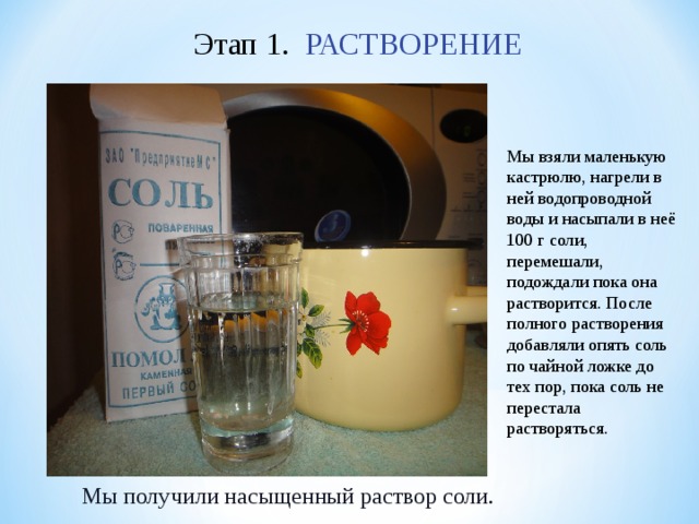 Этап 1. РАСТВОРЕНИЕ Мы взяли маленькую кастрюлю, нагрели в ней водопроводной воды и насыпали в неё 100 г соли, перемешали, подождали пока она растворится. После полного растворения добавляли опять соль по чайной ложке до тех пор, пока соль не перестала растворяться. Мы получили насыщенный раствор соли.