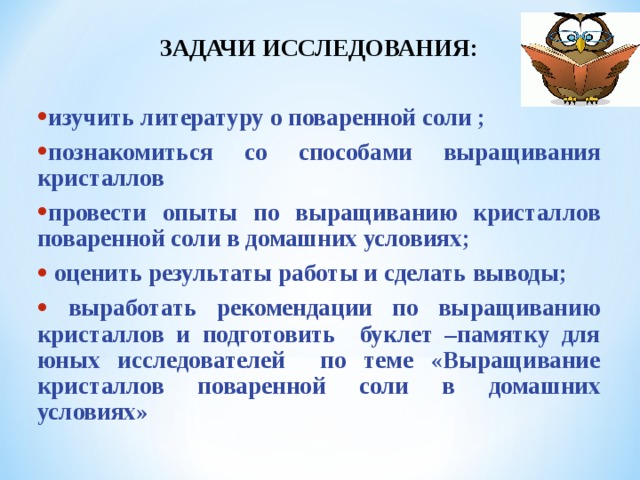ЗАДАЧИ ИССЛЕДОВАНИЯ:  изучить литературу о поваренной соли ; познакомиться со способами выращивания кристаллов провести опыты по выращиванию кристаллов поваренной соли в домашних условиях;  оценить результаты работы и сделать выводы;  выработать рекомендации по выращиванию кристаллов и подготовить буклет –памятку для юных исследователей по теме «Выращивание кристаллов поваренной соли в домашних условиях»